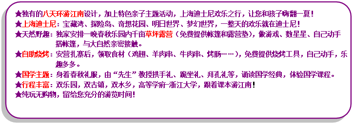 流程圖: 可選過程: ★獨有的八天環(huán)游江南設計，加上特色親子主題活動，上海迪士尼歡樂之行，讓您和孩子嗨翻一夏！★上海迪士尼：寶藏灣、探險島、奇想花園、明日世界、夢幻世界，一整天的歡樂就在迪士尼！★天然野趣：獨家安排一晚春秋樂園內(nèi)千畝草坪露營（免費提供帳篷和露營墊），做游戲、數(shù)星星、自己動手搭帳篷，與大自然親密接觸?！镒灾鸁荆喊矤I扎寨后，領取食材（雞翅、羊肉串、牛肉串、烤腸……），免費提供燒烤工具，自己動手，樂趣多多?！飮鴮W主題：身著春秋禮服，由“先生”教授拱手禮、跪坐禮、拜孔禮等，誦讀國學經(jīng)典，體驗國學課程?！镄谐特S富：雙樂園，雙古鎮(zhèn)，雙水鄉(xiāng)，高等學府-浙江大學，跟著課本游江南！★純玩無購物，留給您充分的游覽時間！