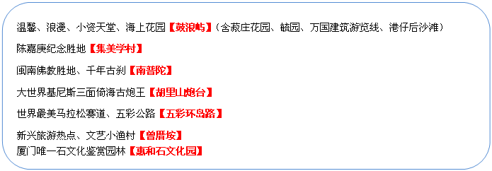 圓角矩形: 溫馨、浪漫、小資天堂、海上花園【鼓浪嶼】（含菽莊花園、毓園、萬(wàn)國(guó)建筑游覽線、港仔后沙灘）
陳嘉庚紀(jì)念勝地【集美學(xué)村】
閩南佛教勝地、千年古剎【南普陀】
大世界基尼斯三面倚海古炮王【胡里山炮臺(tái)】
世界最美馬拉松賽道、五彩公路【五彩環(huán)島路】
新興旅游熱點(diǎn)、文藝小漁村【曾厝垵】
廈門(mén)唯一石文化鑒賞園林【惠和石文化園】
