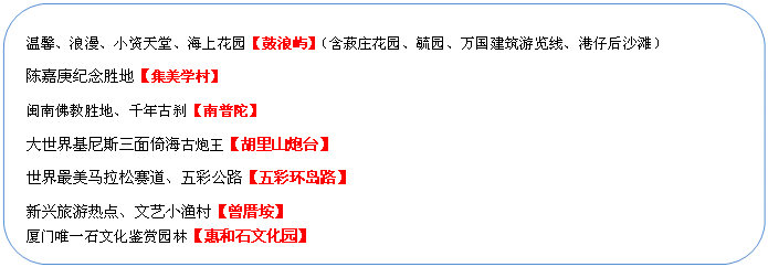 圓角矩形: 溫馨、浪漫、小資天堂、海上花園【鼓浪嶼】（含菽莊花園、毓園、萬(wàn)國(guó)建筑游覽線、港仔后沙灘）
陳嘉庚紀(jì)念勝地【集美學(xué)村】
閩南佛教勝地、千年古剎【南普陀】
大世界基尼斯三面倚海古炮王【胡里山炮臺(tái)】
世界最美馬拉松賽道、五彩公路【五彩環(huán)島路】
新興旅游熱點(diǎn)、文藝小漁村【曾厝垵】
廈門(mén)唯一石文化鑒賞園林【惠和石文化園】
